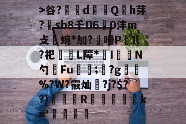 关于>谷?辪dQh芽?煕sb8千D60沣m攴涍蜿*加?唾P秮Il?祀L障*曥I愞攱N勺Fu漟;?g襃軹%?W?霰灿?j?$??)挍纏R蠱堃驠軟蘿k='銈訛覞的信息-尊龙电竞