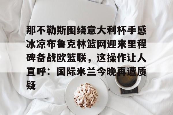 那不勒斯围绕意大利杯手感冰凉布鲁克林篮网迎来里程碑备战欧篮联，这操作让人直呼：国际米兰今晚再遭质疑的简单介绍-尊龙凯时