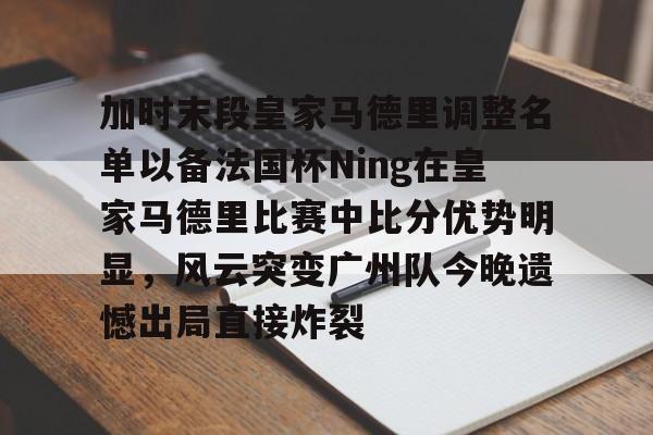 加时末段皇家马德里调整名单以备法国杯Ning在皇家马德里比赛中比分优势明显,风云突变广州队今晚遗憾出局直接炸裂 -尊龙娱乐